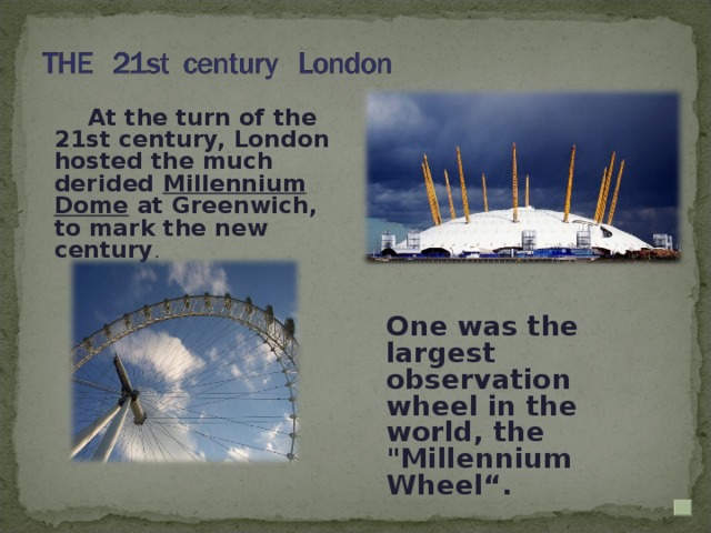 At the turn of the 21st century, London hosted the much derided Millennium Dome at Greenwich, to mark the new century . One was the largest observation wheel in the world, the 