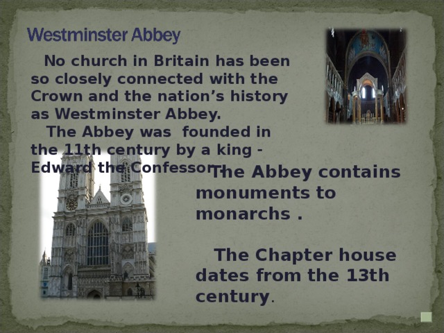 No church in Britain has been so closely connected with the Crown and the nation’s history as Westminster Abbey.  The Abbey was founded in the 11th century by a king - Edward the Confessor .  The Abbey contains monuments to monarchs .   The Chapter house dates from the 13th century .
