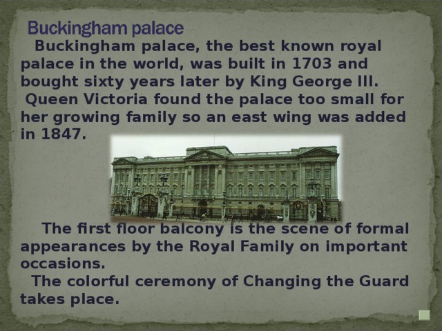 Buckingham palace, the best known royal palace in the world, was built in 1703 and bought sixty years later by King George III.  Queen Victoria found the palace too small for her growing family so an east wing was added in 1847.  The first floor balcony is the scene of formal appearances by the Royal Family on important occasions. The colorful ceremony of Changing the Guard takes place.