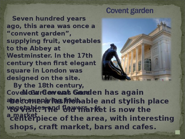 Seven hundred years ago, this area was once a “convent garden”, supplying fruit, vegetables to the Abbey at Westminster. In the 17th century then first elegant square in London was designed on the site.  By the 18th century, Coven Garden was once again supplying fruit, vegetables and flowers – is a market .  Now Covent Garden has again become a fashionable and stylish place to visit. The old market is now the centerpiece of the area, with interesting shops, craft market, bars and cafes.
