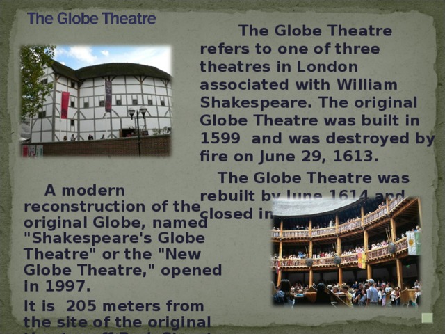 The Globe Theatre refers to one of three theatres in London associated with William Shakespeare. The original Globe Theatre was built in 1599 and was destroyed by fire on June 29, 1613.  The Globe Theatre was rebuilt by June 1614 and closed in 1642.   A modern reconstruction of the original Globe, named 