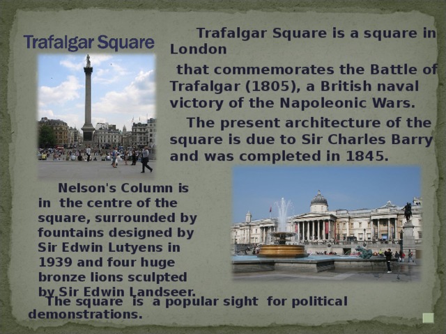 Trafalgar Square is a square in London  that commemorates the Battle of Trafalgar (1805), a British naval victory of the Napoleonic Wars.   The present architecture of the square is due to Sir Charles Barry and was completed in 1845.  Nelson's Column is  in  the centre of the square, surrounded by fountains designed by Sir Edwin Lutyens in 1939 and four huge bronze lions sculpted by Sir Edwin Landseer.  The square is a popular sight for political demonstrations.