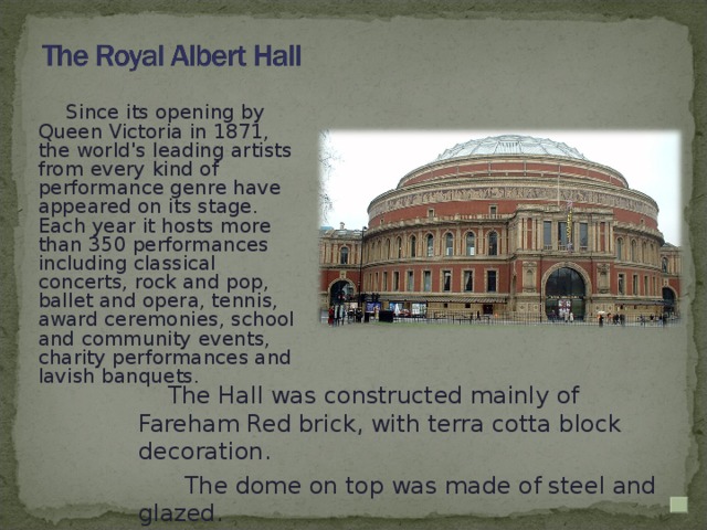 Since its opening by Queen Victoria in 1871, the world's leading artists from every kind of performance genre have appeared on its stage. Each year it hosts more than 350 performances including classical concerts, rock and pop, ballet and opera, tennis, award ceremonies, school and community events, charity performances and lavish banquets.  The Hall was constructed mainly of Fareham Red brick, with terra cotta block decoration.  The dome on top was made of steel and glazed.