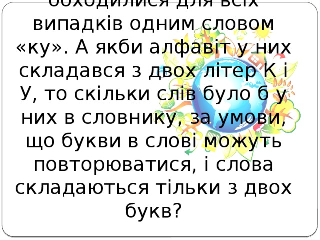 Задача 1. Жителі планети Кін-дза-дза обходилися для всіх випадків одним словом «ку». А якби алфавіт у них складався з двох літер К і У, то скільки слів було б у них в словнику, за умови, що букви в слові можуть повторюватися, і слова складаються тільки з двох букв?