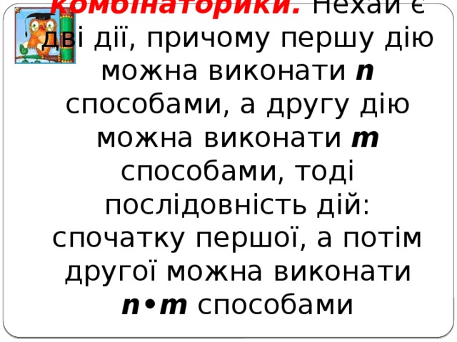 Основне правило комбінаторики. Нехай є дві дії, причому першу дію можна виконати n способами, а другу дію можна виконати m способами, тоді послідовність дій: спочатку першої, а потім другої можна виконати n•m способами