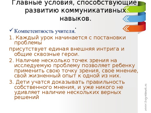 Главные условия, способствующие развитию коммуникативных навыков.  . Компетентность учителя. 1. Каждый урок начинается с постановки проблемы присутствует единая внешняя интрига и общие сквозные герои. 2. Наличие несколько точек зрения на исследуемую проблему позволяет ребенку применить свою точку зрения, свое мнение, свой жизненный опыт к одной из них. 3. Дети учатся доказывать правильность собственного мнения, и уже никого не удивляет наличие нескольких верных решений