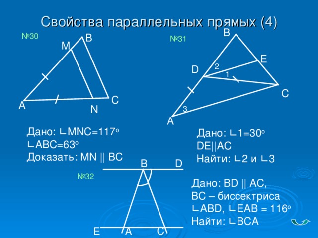 Свойства параллельных прямых (4) B B № 30 № 31 M E 2 D 1 C С А N 3 A Дано: ∟ MNC=117 o  ∟ABC=63 o  Доказать: MN || BC Дано: ∟ 1=30 o  DE||AC  Найти: ∟ 2 и ∟ 3 В D № 32 Дано: BD || AC,  BC – биссектриса  ∟ ABD , ∟ EAB = 116 о  Найти: ∟ВСА С А Е
