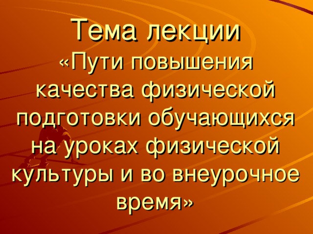 Тема лекции  «Пути повышения качества физической подготовки обучающихся на уроках физической культуры и во внеурочное время»