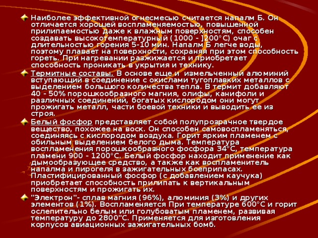 Наиболее эффективной огнесмесью считается напалм Б. Он отличается хорошей воспламеняемостью, повышенной прилипаемостью даже к влажным поверхностям, способен создавать высокотемпературный (1000 - ]200°С) очаг с длительностью горения 5-10 мин. Напалм Б легче воды, поэтому плавает на поверхности, сохраняя при этом способность гореть. При нагревании разжижается и приобретает способность проникать в укрытия и технику. Термитные составы. В основе еще и измельченный алюминий вступающий в соединение с окислами тугоплавких металлов с выделением большого количества тепла. В термит добавляют 40 - 50% порошкообразного магния, олифы, канифоли и различных соединений, богатых кислородом они могут прожигать металл, части боевой техники и выводить ее из строя. Белый фосфор