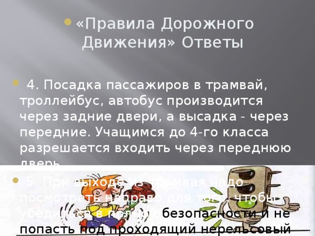 «Правила Дорожного Движения» Ответы  4. Посадка пассажиров в трамвай, троллейбус, автобус производится через задние двери, а высадка - через передние. Учащимся до 4-го класса разрешается входить через переднюю дверь.  5. При выходе из трамвая надо посмотреть направо для того, чтобы убедиться в полной безопасности и не попасть под проходящий нерельсовый транспорт.