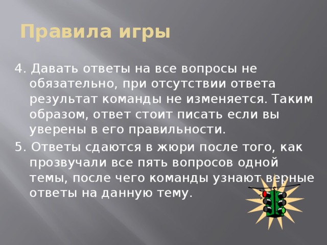 Правила игры 4. Давать ответы на все вопросы не обязательно, при отсутствии ответа результат команды не изменяется. Таким образом, ответ стоит писать если вы уверены в его правильности. 5. Ответы сдаются в жюри после того, как прозвучали все пять вопросов одной темы, после чего команды узнают верные ответы на данную тему.