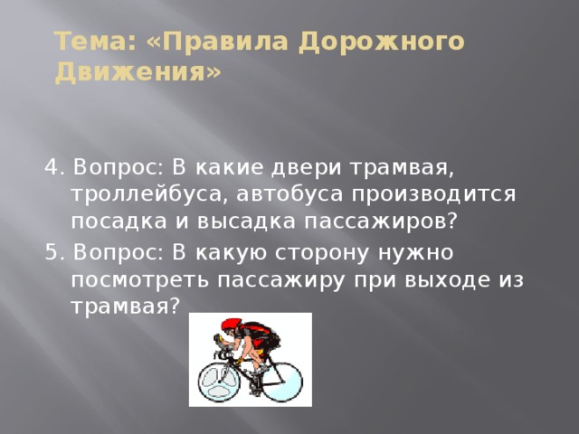 Тема: «Правила Дорожного Движения» 4. Вопрос: В какие двери трамвая, троллейбуса, автобуса производится посадка и высадка пассажиров? 5. Вопрос: В какую сторону нужно посмотреть пассажиру при выходе из трамвая?