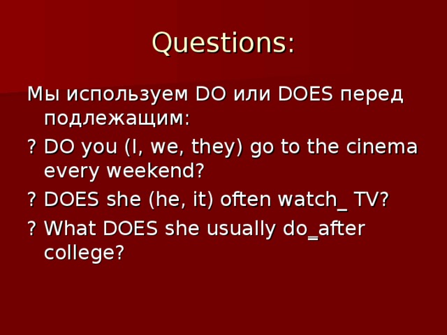 Questions: Мы используем DO или DOES перед подлежащим: ? DO you (I, we, they) go to the cinema every weekend? ? DOES she (he, it) often watch_ TV? ? What DOES she usually do _ after college?
