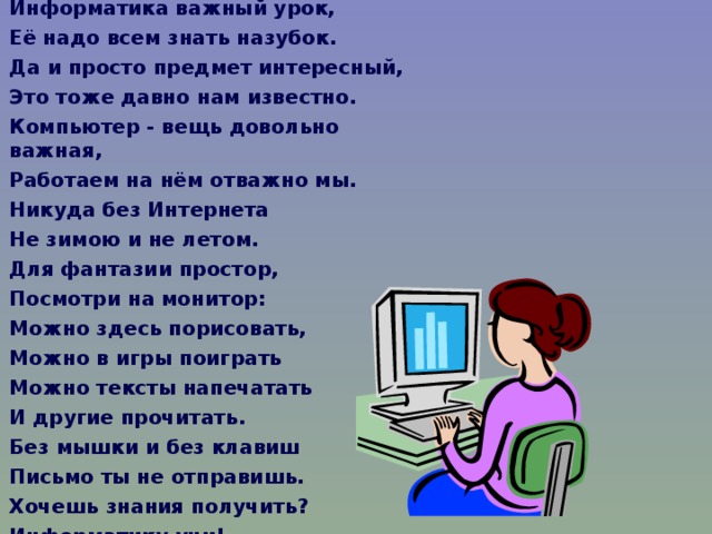 Информатика важный урок, Её надо всем знать назубок. Да и просто предмет интересный, Это тоже давно нам известно. Компьютер - вещь довольно важная, Работаем на нём отважно мы. Никуда без Интернета Не зимою и не летом. Для фантазии простор, Посмотри на монитор: Можно здесь порисовать, Можно в игры поиграть Можно тексты напечатать И другие прочитать. Без мышки и без клавиш Письмо ты не отправишь. Хочешь знания получить? Информатику учи!