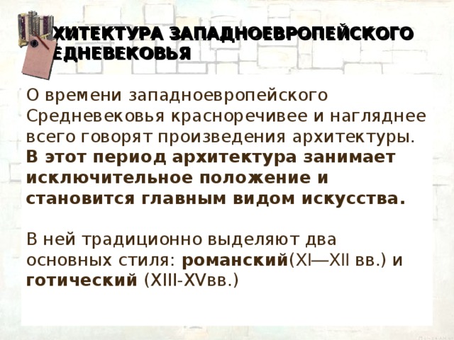 АРХИТЕКТУРА ЗАПАДНОЕВРОПЕЙСКОГО СРЕДНЕВЕКОВЬЯ О времени западноевропейского Средневековья красноречивее и нагляднее всего говорят произведения архитектуры. В этот период архитектура занимает исключительное положение и становится главным видом искусства. В ней традиционно выделяют два основных стиля: романский ( XI—XII вв.) и готический (XIII-XVвв.)