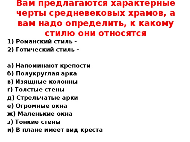 Вам предлагаются характерные черты средневековых храмов, а вам надо определить, к какому стилю они относятся 1) Романский стиль - 2) Готический стиль -   а) Напоминают крепости  б) Полукруглая арка в) Изящные колонны г) Толстые стены д) Стрельчатые арки е) Огромные окна ж) Маленькие окна з) Тонкие стены и) В плане имеет вид креста