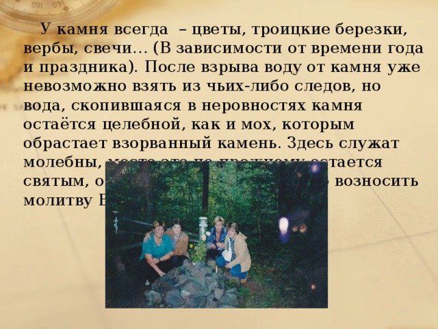 У камня всегда – цветы, троицкие березки, вербы, свечи… (В зависимости от времени года и праздника). После взрыва воду от камня уже невозможно взять из чьих-либо следов, но вода, скопившаяся в неровностях камня остаётся целебной, как и мох, которым обрастает взорванный камень. Здесь служат молебны, место это по-прежнему остается святым, откуда привычно и логично возносить молитву Богу.