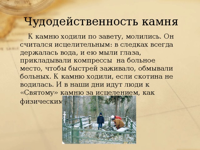 Чудодейственность камня К камню ходили по завету, молились. Он считался исцелительным: в следках всегда держалась вода, и ею мыли глаза, прикладывали компрессы на больное место, чтобы быстрей заживало, обмывали больных. К камню ходили, если скотина не водилась. И в наши дни идут люди к «Святому» камню за исцелением, как физическим, так и душевным.