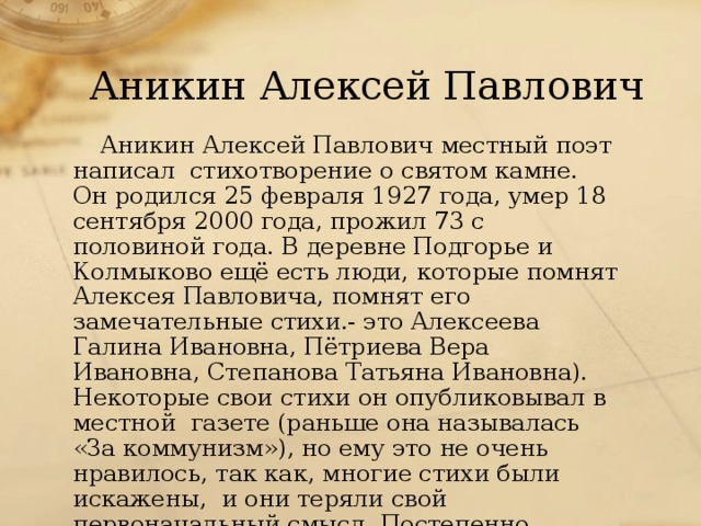 Аникин Алексей Павлович Аникин Алексей Павлович местный поэт написал стихотворение о святом камне. Он родился 25 февраля 1927 года, умер 18 сентября 2000 года, прожил 73 с половиной года. В деревне Подгорье и Колмыково ещё есть люди, которые помнят Алексея Павловича, помнят его замечательные стихи.- это Алексеева Галина Ивановна, Пётриева Вера Ивановна, Степанова Татьяна Ивановна). Некоторые свои стихи он опубликовывал в местной газете (раньше она называлась «За коммунизм»), но ему это не очень нравилось, так как, многие стихи были искажены, и они теряли свой первоначальный смысл. Постепенно Алексей Павлович свои стихи в газете перестал печатать.