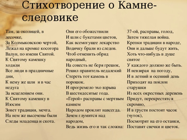 Стихотворение о Камне-следовике Там, за околицей, в лесочке, 37-ой, расправы, голод, Они его обожествили Затем тяжелая война. И шли с букетами цветов, За Колмыковскою чертой, Лежал на кромке косогора Как всемогущее лекарство Крепки традиции в народе, Они и дальше будут жить, Водичку брали из следов. Валун, по имени Святой. Чтоб отменить обряд народный, Хоть что-нибудь в душе святое К Святому камешку ходили Все люди в праздничные дни, На совесть не беря грешок, У каждого должно же быть. К нему же шли и в час недуга Решил правитель недалекий И невзирая на погоду, За исцелением они. И в летний и осенний день Стереть тот камень в порошок. К Святому камешку в Изосим И прогремело эхо взрыва Приходят на поклон старушки Из всех окрестных деревень Зовет традиция, мечта. В шестидесятые года. На нем же высечены были «Герой» расправы с мертвым камнем Придут, перекрестятся скромно, Народом проклят навсегда. Следы младенца и скота. И в грусти постоят часок (чуток), Посмотрят на его останки, Зачем глумится над народом, Поставят свечки и цветок. Ведь жизнь его и так сложна: