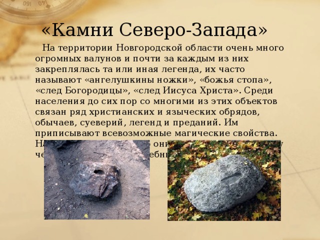 «Камни Северо-Запада» На территории Новгородской области очень много огромных валунов и почти за каждым из них закреплялась та или иная легенда, их часто называют «ангелушкины ножки», «божья стопа», «след Богородицы», «след Иисуса Христа». Среди населения до сих пор со многими из этих объектов связан ряд христианских и языческих обрядов, обычаев, суеверий, легенд и преданий. Им приписывают всевозможные магические свойства. Например, считают, что они могут влиять на судьбу человека, обладают лечебными свойствами и т.д.