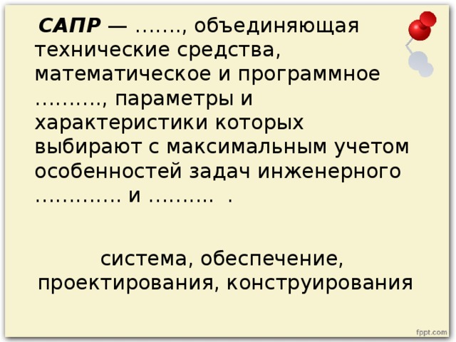 САПР — ……., объединяющая технические средства, математическое и программное ………., параметры и характеристики которых выбирают с максимальным учетом особенностей задач инженерного …………. и …….... . система, обеспечение, проектирования, конструирования