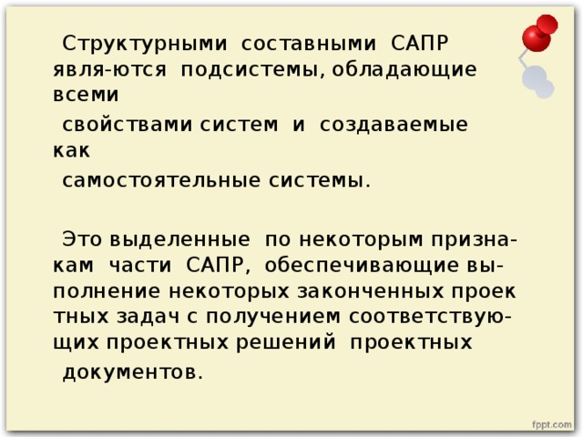 Структурными  составными  САПР  явля-ются  подсистемы, обладающие  всеми   свойствами систем  и  создаваемые  как   самостоятельные системы.  Это выделенные  по некоторым призна-кам  части  САПР,  обеспечивающие вы-полнение некоторых законченных проектных задач с получением соответствую-щих проектных решений  проектных   документов. 