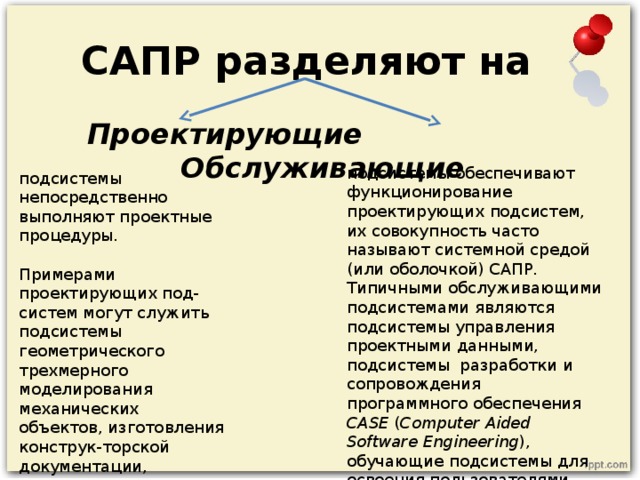 САПР разделяют на  Проектирующие  Обслуживающие   подсистемы обеспечивают функционирование проектирующих подсистем, их совокупность часто называют системной средой (или оболочкой) САПР. Типичными обслуживающими подсистемами являются подсистемы управления проектными данными, подсистемы  разработки и сопровождения программного обеспечения  CASE ( Computer Aided Software Engineering ), обучающие подсистемы для освоения пользователями технологий, реализованных в САПР. подсистемы непосредственно выполняют проектные процедуры. Примерами проектирующих под-систем могут служить подсистемы геометрического трехмерного моделирования механических объектов, изготовления конструк-торской документации, схемотехнического анализа, трассировки соединений в печатных платах.