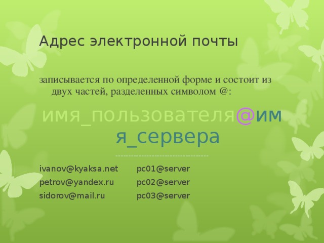 Адрес электронной почты записывается по определенной форме и состоит из двух частей, разделенных символом @: имя_пользователя @ имя_сервера ------------------------------------ ivanov@kyaksa.net   pc01@server petrov@yandex.ru   pc02@server sidorov@mail.ru   pc03@server