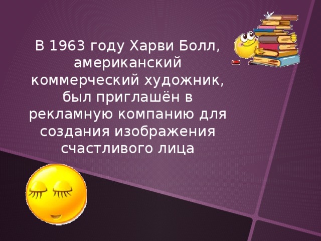 В 1963 году Харви Болл, американский коммерческий художник, был приглашён в рекламную компанию для создания изображения счастливого лица