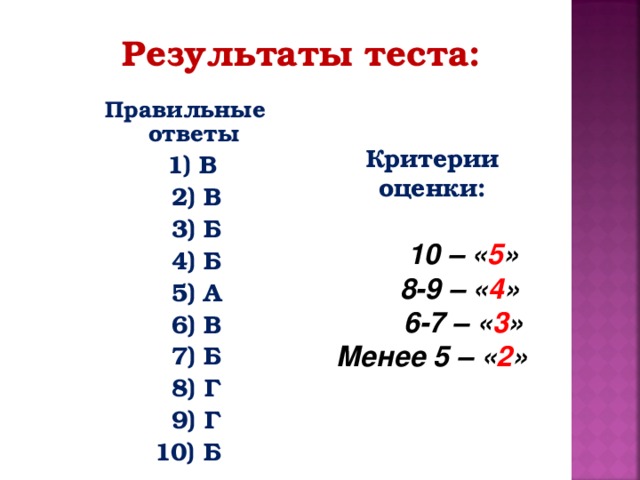 Результаты теста:  Правильные ответы  1) В  2) В  3) Б  4) Б  5) А  6) В  7) Б  8) Г  9) Г 10) Б  Критерии оценки:   10 – « 5 »  8-9 – « 4 »  6-7 – « 3 » Менее 5 – « 2 »