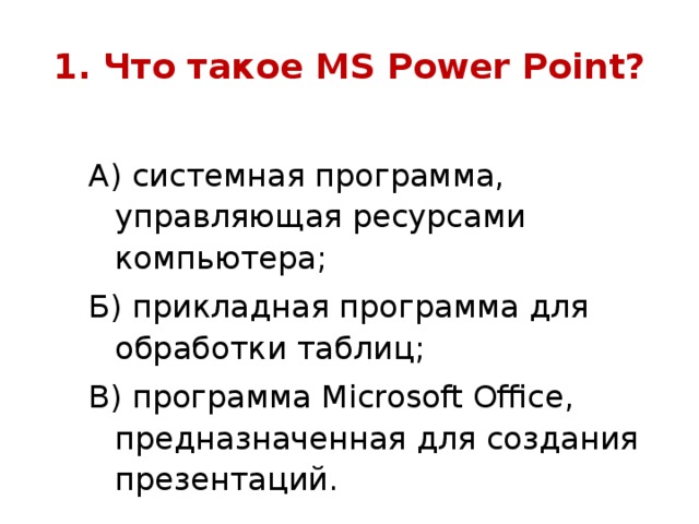 1. Что такое MS Power Point ? А) системная программа, управляющая ресурсами компьютера; Б) прикладная программа для обработки таблиц; В) программа Microsoft Office , предназначенная для создания презентаций.