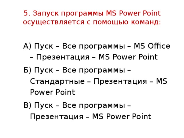 5. Запуск программы MS Power Point осуществляется с помощью команд: А) Пуск – Все программы – MS Office – Презентация – MS Power Point Б) Пуск – Все программы – Стандартные – Презентация – MS Power Point В) Пуск – Все программы – Презентация – MS Power Point