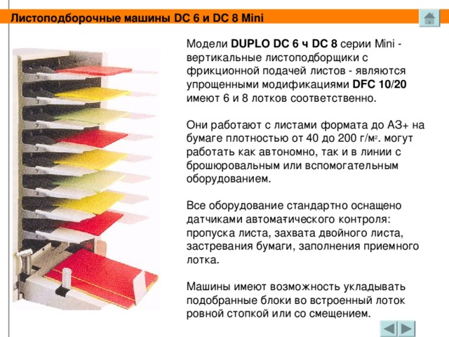 Листоподборочные машины DC 6 и DC 8 Mini Модели DUPLO DC 6 ч DC 8 серии Mini - вертикальные листоподборщики с фрикционной подачей листов - являются упрощенными модификациями DFC 10/20 имеют 6 и 8 лотков соответственно. Они работают с листами формата до АЗ+ на бумаге плотностью от 40 до 200 г/м 2 . могут работать как автономно, так и в линии с брошюровальным или вспомогательным оборудованием. Все оборудование стандартно оснащено датчиками автома­тического контроля: пропуска листа, захвата двойного листа, застревания бумаги, заполнения приемного лотка. Машины имеют возможность укладывать подобранные блоки во встроенный лоток ровной стопкой или со смещением.