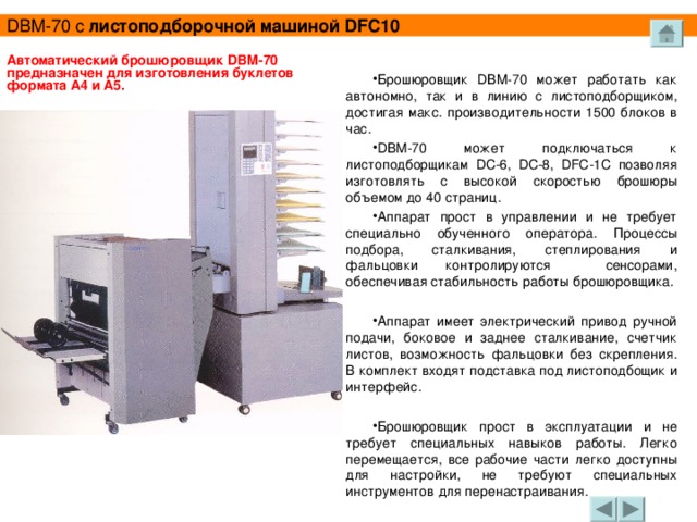 DBM -70 с листоподборочной машиной DFC 10  Брошюровщик DBM -70 может работать как автономно, так  и в линию с листоподборщиком, достигая макс. производительности 1500 блоков в час. DBM -70 может подключаться к листоподборщикам DC -6, DC -8, DFC -1 C позволяя изготовлять с высокой скоростью брошюры объемом до 40 страниц. Аппарат прост в управлении и не требует специально обученного оператора. Процессы подбора, сталкивания, степлирования и фальцовки контролируются сенсорами, обеспечивая стабильность работы брошюровщика.  Аппарат имеет электрический привод ручной подачи, боковое и заднее сталкивание, счетчик листов, возможность фальцовки без скрепления. В комплект входят подставка под листоподбощик и интерфейс.  Брошюровщик прост в эксплуатации и не требует c п e циальных навыков работы. Легко перемещается, все pa бочие  части легко доступны для настройки, не требуют специальных инструментов для перенастраивания. Автоматический брошюровщик DBM -70 предназначен для  изготовления буклетов формата А4 и А5.