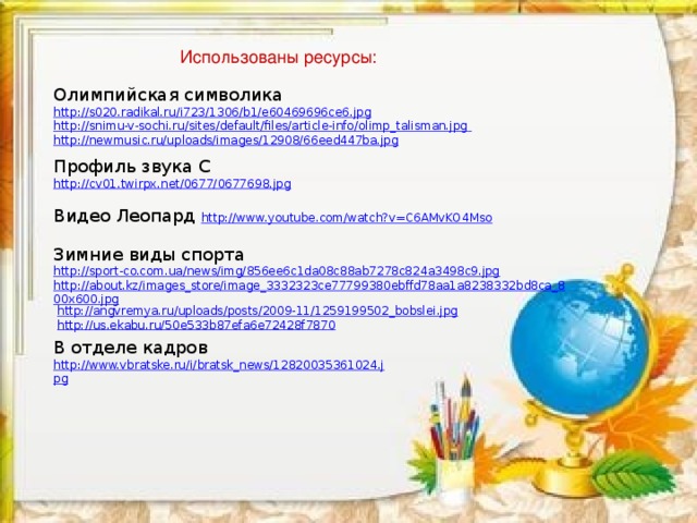 Использованы ресурсы: Олимпийская символика http://s020.radikal.ru/i723/1306/b1/e60469696ce6.jpg http://snimu-v-sochi.ru/sites/default/files/article-info/olimp_talisman.jpg  http://newmusic.ru/uploads/images/12908/66eed447ba.jpg Профиль звука С http://cv01.twirpx.net/0677/0677698.jpg Видео Леопард http://www.youtube.com/watch?v=C6AMvKO4Mso Зимние виды спорта http://sport-co.com.ua/news/img/856ee6c1da08c88ab7278c824a3498c9.jpg  http://about.kz/images_store/image_3332323ce77799380ebffd78aa1a8238332bd8ca_800x600.jpg  http://angvremya.ru/uploads/posts/2009-11/1259199502_bobslei.jpg  http://us.ekabu.ru/50e533b87efa6e72428f7870 В отделе кадров http://www.vbratske.ru/i/bratsk_news/12820035361024.jpg