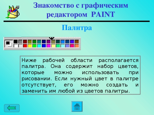 Знакомство с графическим редактором PAINT  Палитра Ниже рабочей области располагается палитра. Она содержит набор цветов, которые можно использовать при рисовании. Если нужный цвет в палитре отсутствует, его можно создать и заменить им любой из цветов палитры.