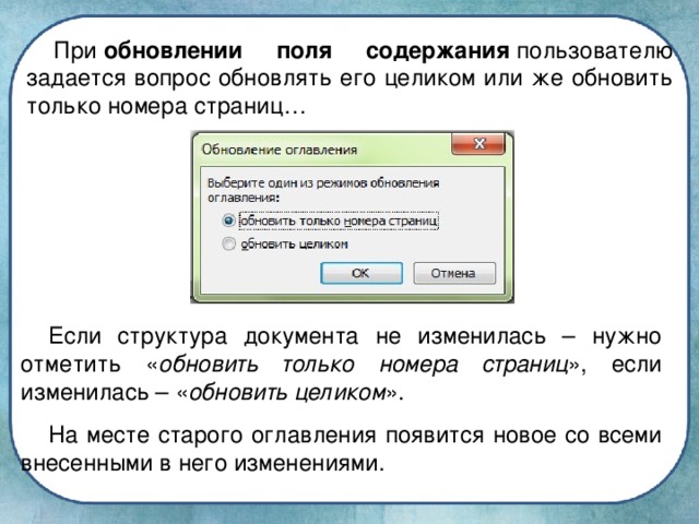 При  обновлении поля содержания  пользователю задается вопрос обновлять его целиком или же обновить только номера страниц… Если структура документа не изменилась – нужно отметить « обновить только номера страниц », если изменилась – « обновить целиком ». На месте старого оглавления появится новое со всеми внесенными в него изменениями.