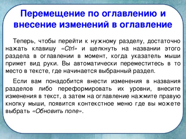 Перемещение по оглавлению и внесение изменений в оглавление Теперь, чтобы перейти к нужному разделу, достаточно нажать клавишу «Ctrl» и щелкнуть на названии этого раздела в оглавлении в момент, когда указатель мыши примет вид руки. Вы автоматически переместитесь в то место в тексте, где начинается выбранный раздел. Если вам понадобится внести изменения в названия разделов либо переформировать их уровни, внесите изменения в текст, а затем на оглавление нажмите правую кнопку мыши, появится контекстное меню где вы можете выбрать «Обновить поле».