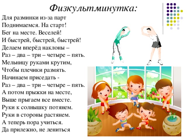 Физкультминутка: Для разминки из-за парт   Поднимаемся. На старт!   Бег на месте. Веселей!   И быстрей, быстрей, быстрей!   Делаем вперёд наклоны –   Раз – два – три – четыре – пять.   Мельницу руками крутим,   Чтобы плечики размять.   Начинаем приседать -   Раз – два – три – четыре – пять.   А потом прыжки на месте,   Выше прыгаем все вместе.   Руки к солнышку потянем.   Руки в стороны растянем.   А теперь пора учиться.   Да прилежно, не лениться 