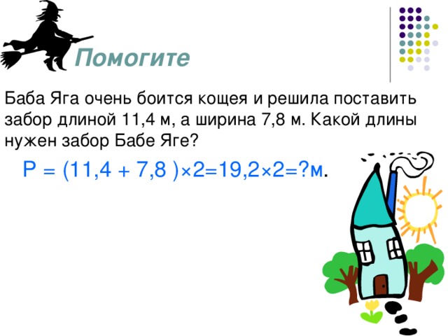 Помогите Баба Яга очень боится кощея и решила поставить забор длиной 11,4 м, а ширина 7,8 м. Какой длины нужен забор Бабе Яге?  Р = (11,4 + 7,8 ) ×2=19,2×2=?м .