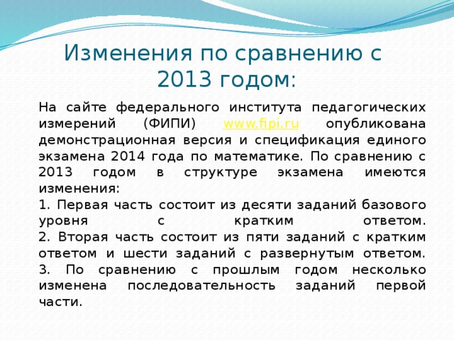 Изменения по сравнению с  2013 годом:  На сайте федерального института педагогических измерений (ФИПИ) www.fipi.ru опубликована демонстрационная версия и спецификация единого экзамена 2014 года по математике. По сравнению с 2013 годом в структуре экзамена имеются изменения:  1. Первая часть состоит из десяти заданий базового уровня с кратким ответом.  2. Вторая часть состоит из пяти заданий с кратким ответом и шести заданий с развернутым ответом.  3. По сравнению с прошлым годом несколько изменена последовательность заданий первой части.