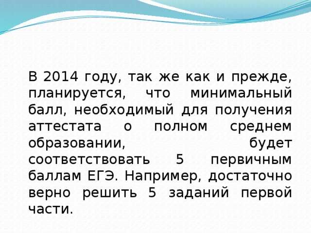 В 2014 году, так же как и прежде, планируется, что минимальный балл, необходимый для получения аттестата о полном среднем образовании, будет соответствовать 5 первичным баллам ЕГЭ. Например, достаточно верно решить 5 заданий первой части.