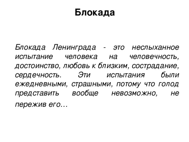 Блокада Блокада Ленинграда - это неслыханное испытание человека на человечность, достоинство, любовь к близким, сострадание, сердечность. Эти испытания были ежедневными, страшными, потому что голод представить вообще невозможно, не пережив его…  Блокада – это изоляция объекта путем нарушения его внешних связей на суше, в воздухе и на море.