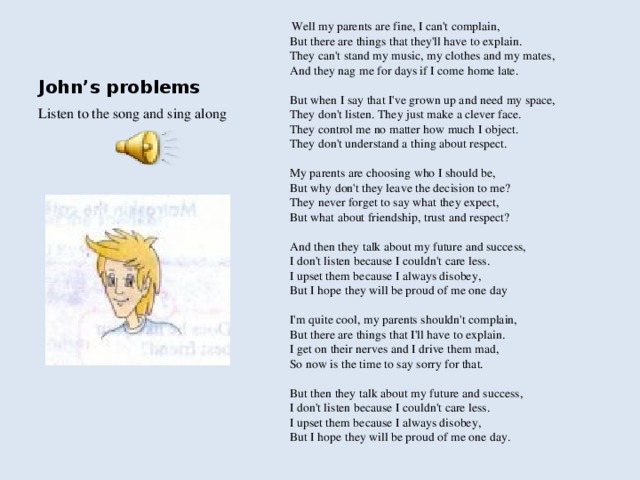 Well my parents are fine, I can't complain,   But there are things that they'll have to explain.   They can't stand my music, my clothes and my mates,   And they nag me for days if I come home late.   But when I say that I've grown up and need my space,   They don't listen. They just make a clever face.   They control me no matter how much I object.   They don't understand a thing about respect.   My parents are choosing who I should be,   But why don't they leave the decision to me?   They never forget to say what they expect,   But what about friendship, trust and respect?   And then they talk about my future and success,   I don't listen because I couldn't care less.   I upset them because I always disobey,   But I hope they will be proud of me one day   I'm quite cool, my parents shouldn't complain,   But there are things that I'll have to explain.   I get on their nerves and I drive them mad,   So now is the time to say sorry for that.   But then they talk about my future and success,   I don't listen because I couldn't care less.   I upset them because I always disobey,   But I hope they will be proud of me one day.  John’s problems Listen to the song and sing along