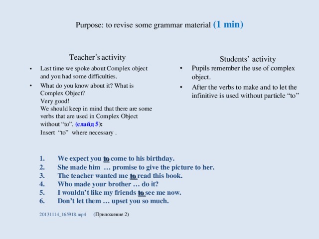 Purpose : to revise some grammar material (1 min) Students’ activity Teacher ’ s  activity Pupils remember the use of complex object. After the verbs to make and to let the infinitive is used without particle “to”  Last time we spoke about Complex object and you had some difficulties. What do you know about it? What is Complex Object?  Very good!  We should keep in mind that there are some verbs that are used in Complex Object without “to”. (слайд 5 ):  Insert “to” where necessary . We expect you to come to his birthday. She made him … promise to give the picture to her. The teacher wanted me to read this book. Who made your brother … do it? I wouldn’t like my friends to see me now. Don’t let them … upset you so much. 20131114_165918.mp4  ( Приложение 2)