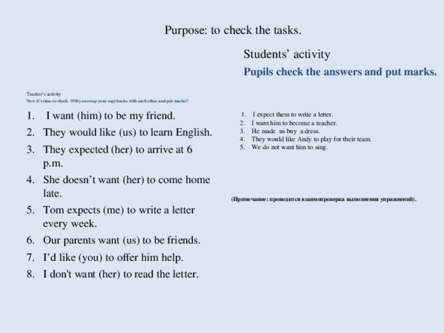 Purpose: to check the tasks.   Students’ activity Pupils check the answers and put marks. Teacher’s activity Now it’s time to check. Will you swap your copybooks with each other and put marks?  1.    I expect them to write a letter.  2.    I want him to become a teacher.  3.    He made us buy a dress.  4.    They would like Andy to play for their team.  5.    We do not want him to sing.      (Примечание: проводится взаимопроверка выполнения упражнений).