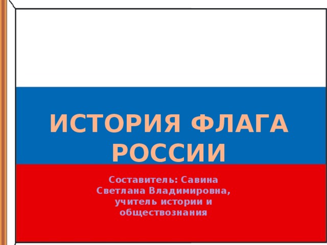 ИСТОРИЯ ФЛАГА РОССИИ Составитель: Савина Светлана Владимировна, учитель истории и обществознания