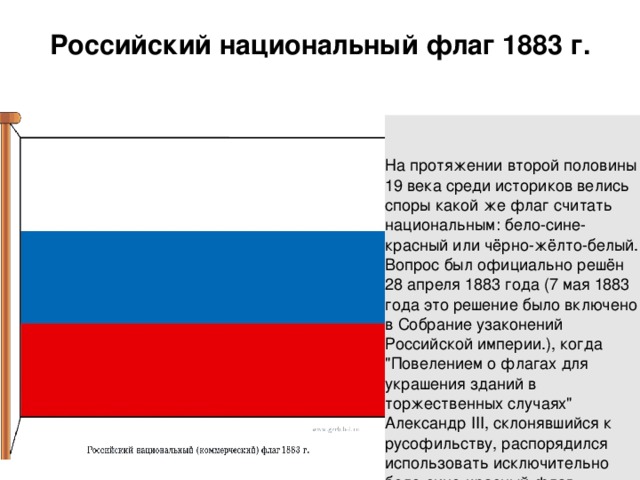 Российский национальный флаг 1883 г.     На протяжении второй половины 19 века среди историков велись споры какой же флаг считать национальным: бело-сине-красный или чёрно-жёлто-белый. Вопрос был официально решён 28 апреля 1883 года (7 мая 1883 года это решение было включено в Собрание узаконений Российской империи.), когда 