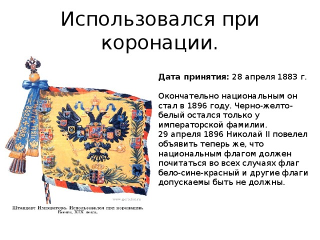 Использовался при коронации. Дата принятия:  28 апреля 1883 г.   Окончательно национальным он стал в 1896 году. Черно-желто-белый остался только у императорской фамилии.  29 апреля 1896 Николай II повелел объявить теперь же, что национальным флагом должен почитаться во всех случаях флаг бело-сине-красный и другие флаги допускаемы быть не должны.